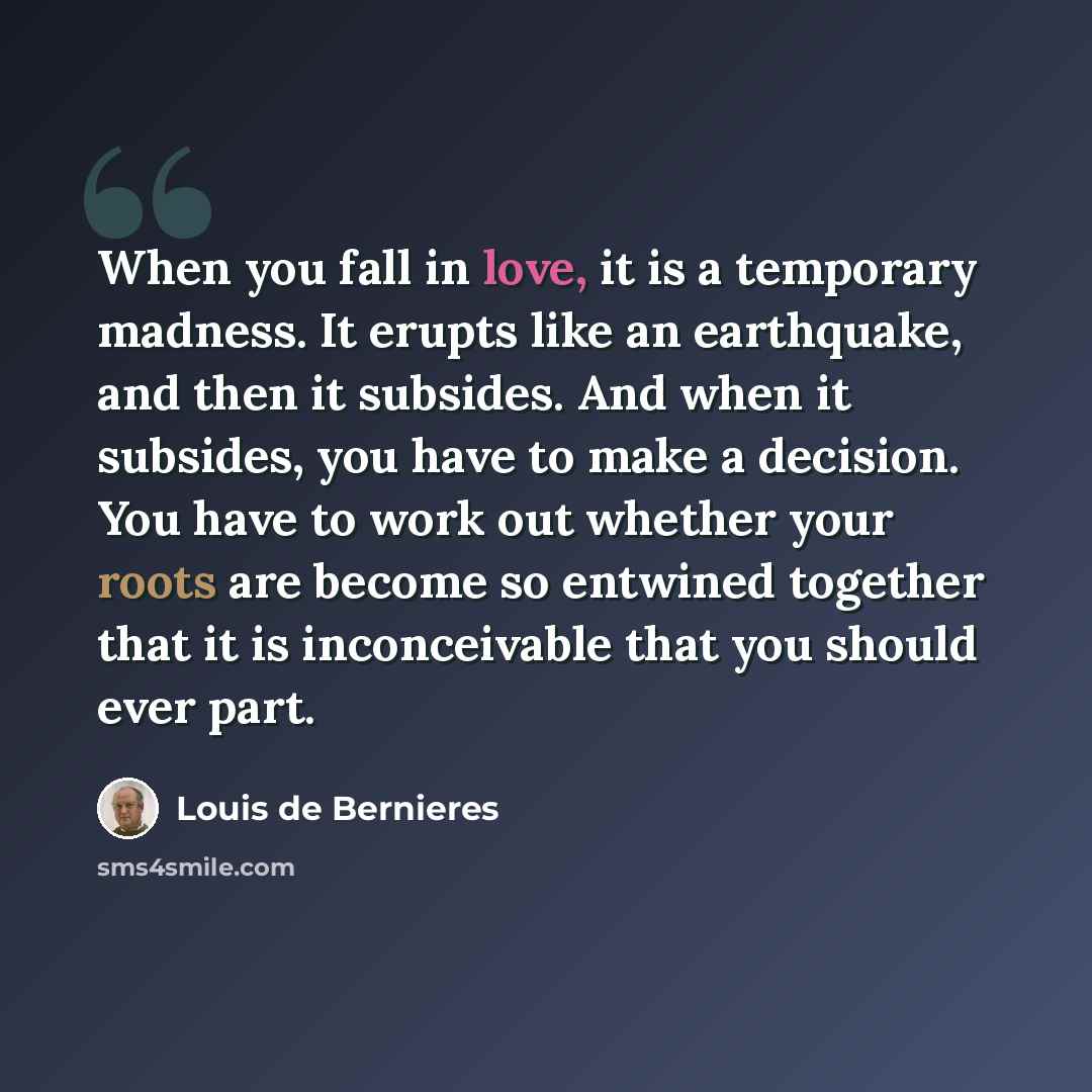 “When you fall in love, it is a temporary madness. It erupts like an earthquake, and then it subsides. And when it subsides, you have to make a decision. You have to work out whether your roots are become so entwined together that it is inconceivable that you should ever part.” quote by Louis de Bernieres