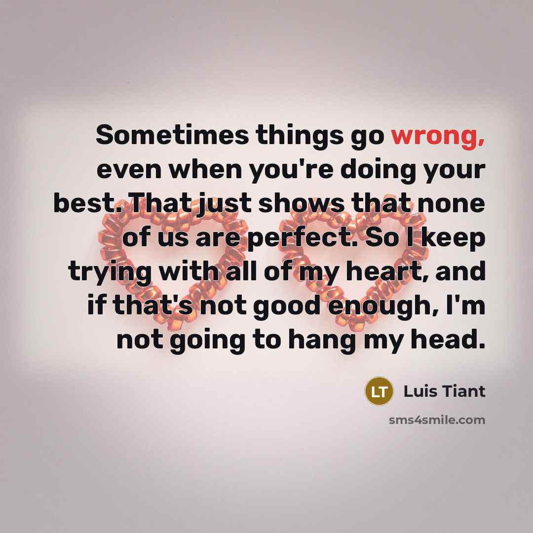 “Sometimes things go wrong, even when you're doing your best. That just shows that none of us are perfect. So I keep trying with all of my heart, and if that's not good enough, I'm not going to hang my head.” quote by Luis Tiant