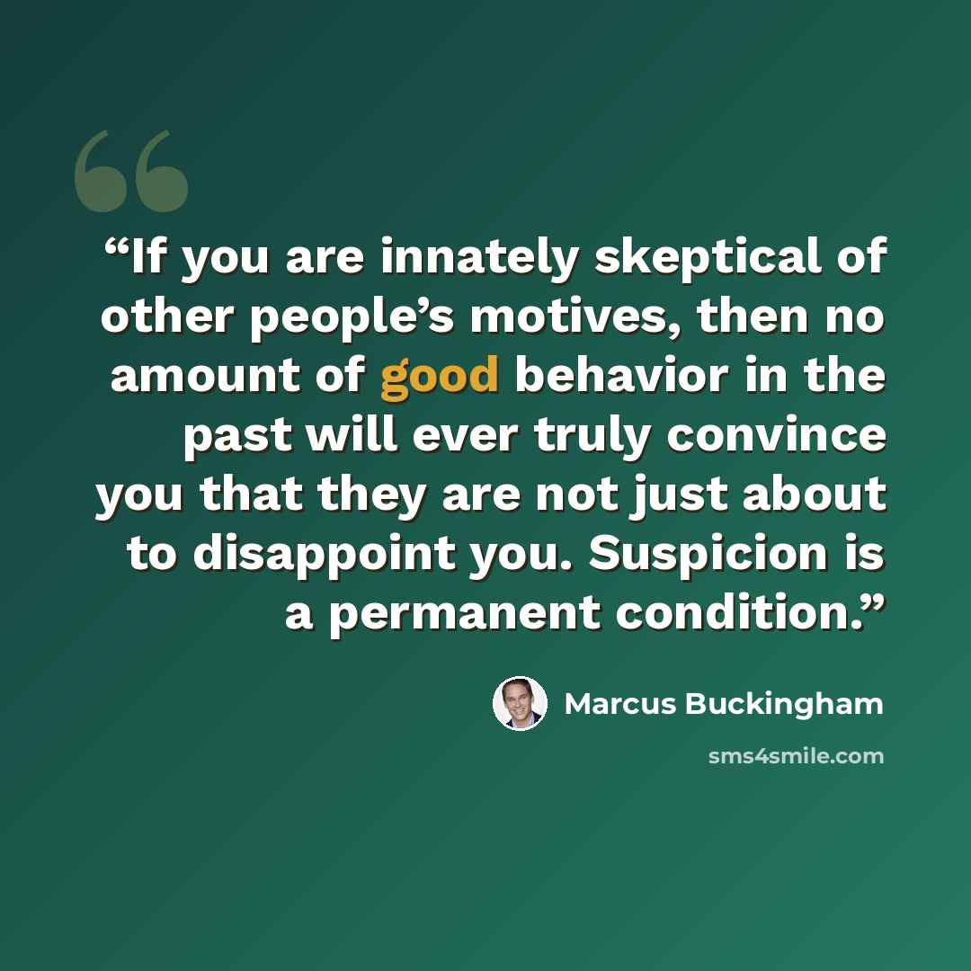 “If you are innately skeptical of other people’s motives, then no amount of good behavior in the past will ever truly convince you that they are not just about to disappoint you. Suspicion is a permanent condition.” quote by Marcus Buckingham