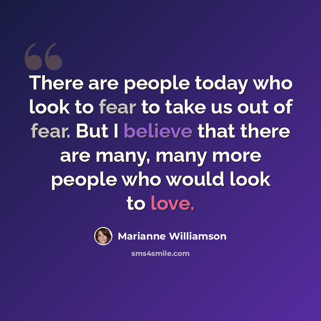 “There are people today who look to fear to take us out of fear. But I believe that there are many, many more people who would look to love.” quote by Marianne Williamson