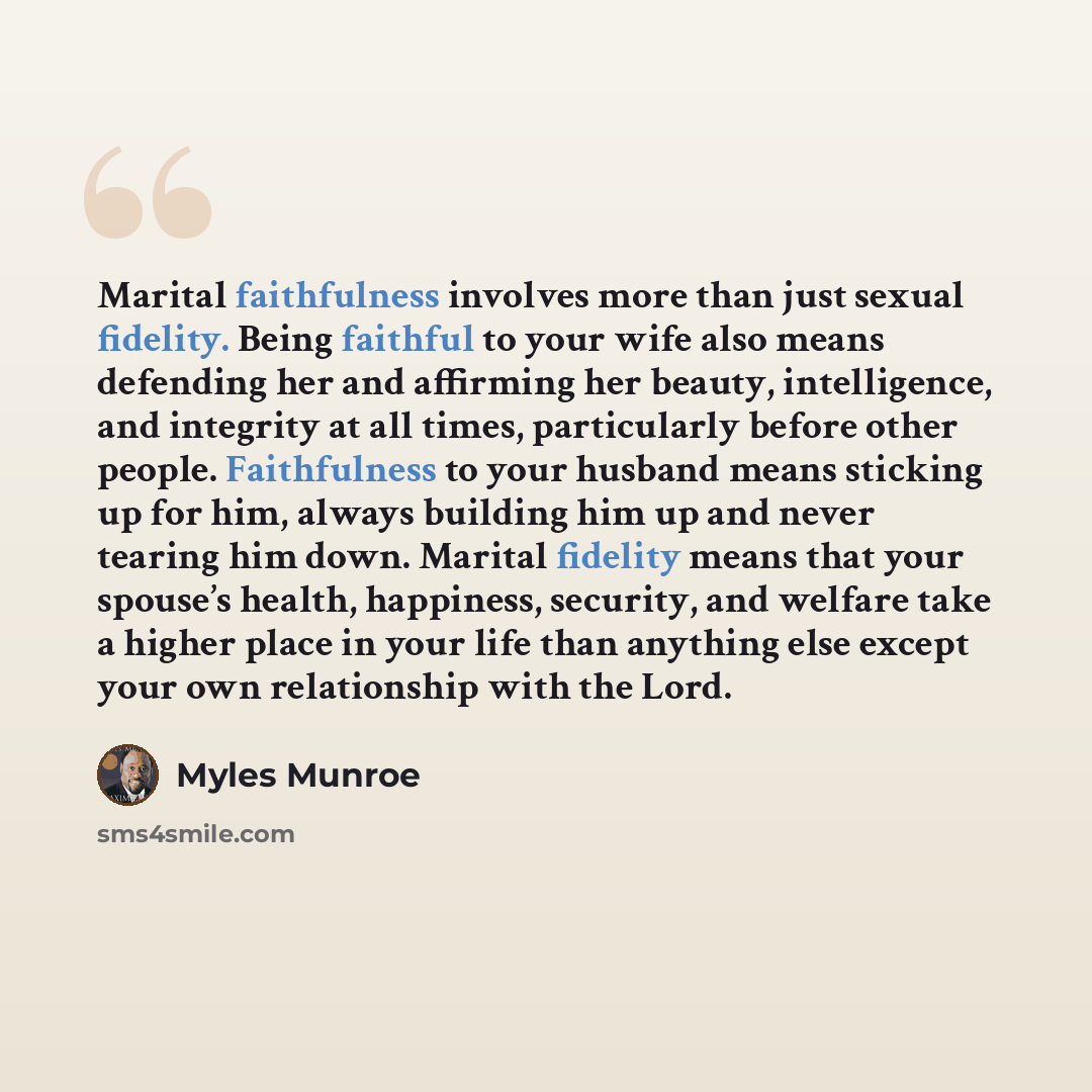 “Marital faithfulness involves more than just sexual fidelity. Being faithful to your wife also means defending her and affirming her beauty, intelligence, and integrity at all times, particularly before other people. Faithfulness to your husband means sticking up for him, always building him up…” quote by Myles Munroe