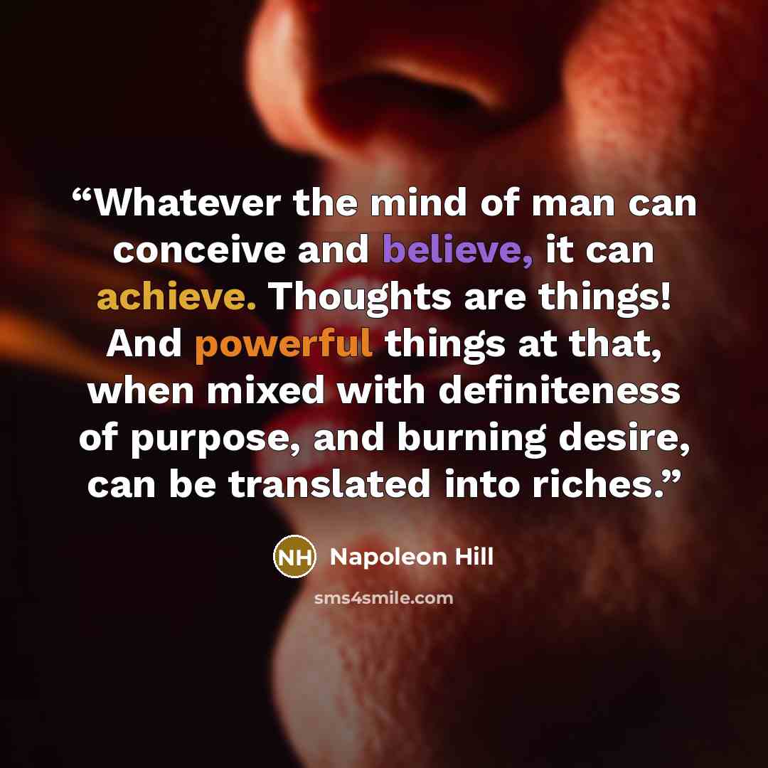 “Whatever the mind of man can conceive and believe, it can achieve. Thoughts are things! And powerful things at that, when mixed with definiteness of purpose, and burning desire, can be translated into riches.” quote by Napoleon Hill
