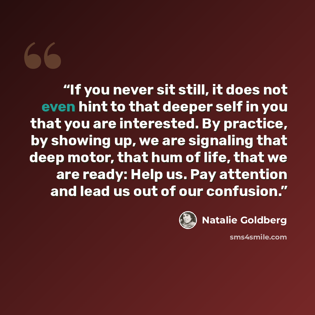 “If you never sit still, it does not even hint to that deeper self in you that you are interested. By practice, by showing up, we are signaling that deep motor, that hum of life, that we are ready: Help us. Pay attention and lead us out of our confusion.” quote by Natalie Goldberg