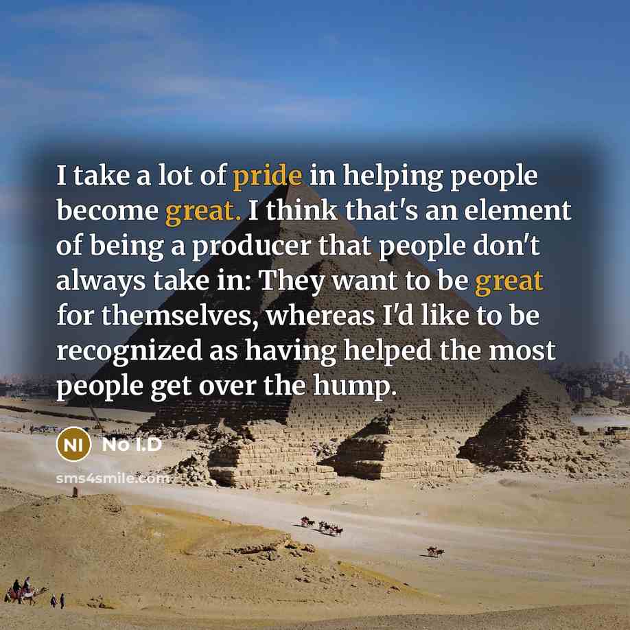 “I take a lot of pride in helping people become great. I think that's an element of being a producer that people don't always take in: They want to be great for themselves, whereas I'd like to be recognized as having helped the most people get over the hump.” quote by No I.D