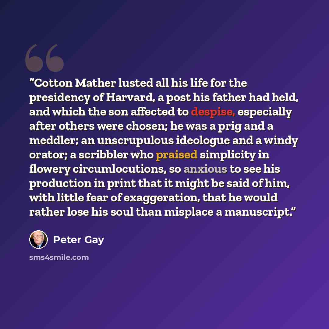 “Cotton Mather lusted all his life for the presidency of Harvard, a post his father had held, and which the son affected to despise, especially after others were chosen; he was a prig and a meddler; an unscrupulous ideologue and a windy orator; a scribbler who praised simplicity in flowery…” quote by Peter Gay