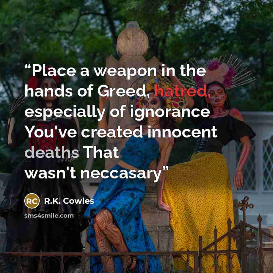 “Place a weapon in the hands of Greed, hatred, especially of ignorance You've created innocent deaths That wasn't neccasary” quote by R.K. Cowles