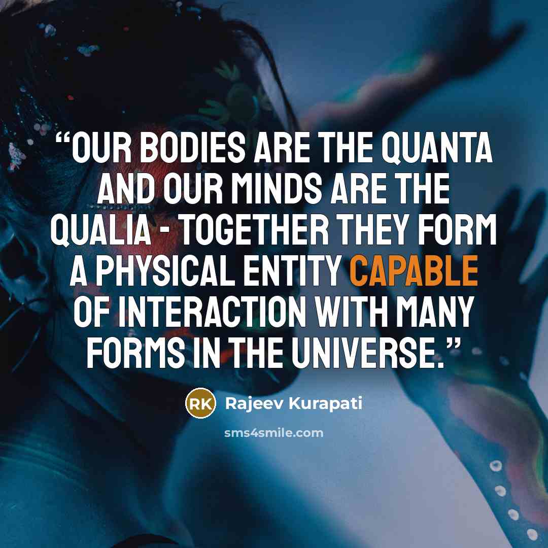 “Our bodies are the quanta and our minds are the qualia - together they form a physical entity capable of interaction with many forms in the universe.” quote by Rajeev Kurapati