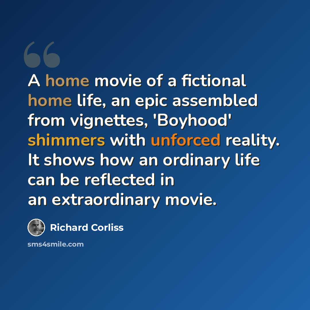 “A home movie of a fictional home life, an epic assembled from vignettes, 'Boyhood' shimmers with unforced reality. It shows how an ordinary life can be reflected in an extraordinary movie.” quote by Richard Corliss