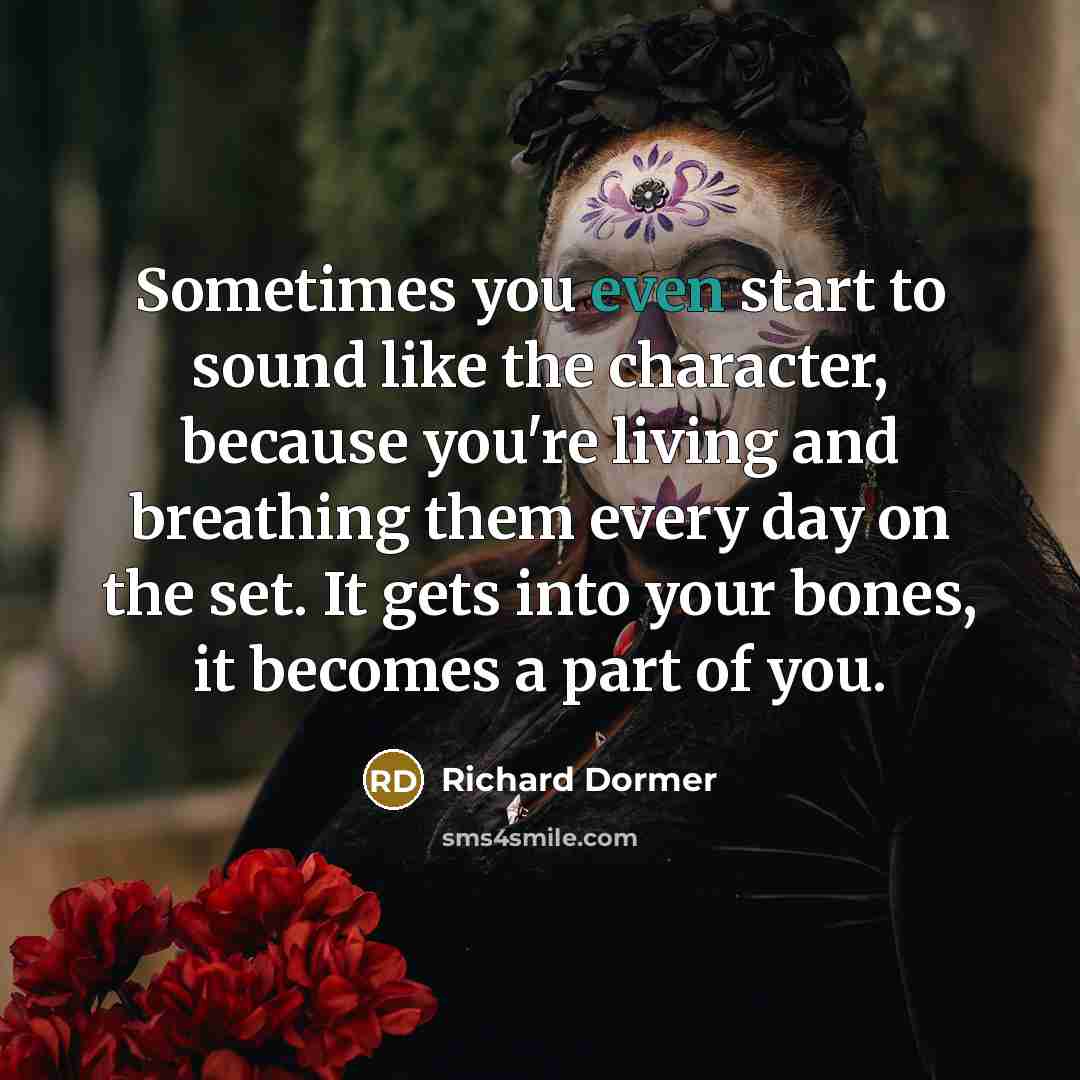 “Sometimes you even start to sound like the character, because you're living and breathing them every day on the set. It gets into your bones, it becomes a part of you.” quote by Richard Dormer