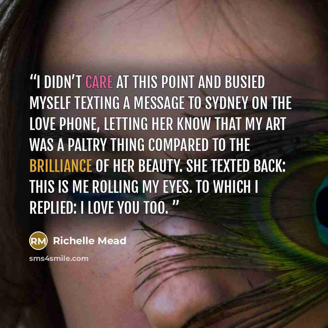 “I didn’t care at this point and busied myself texting a message to Sydney on the Love Phone, letting her know that my art was a paltry thing compared to the brilliance of her beauty. She texted back: This is me rolling my eyes. To which I replied: I love you too.” quote by Richelle Mead