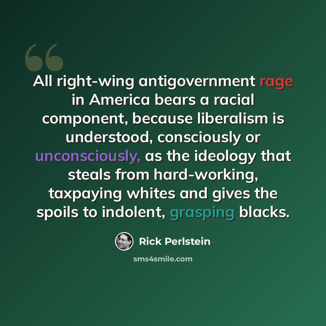 “All right-wing antigovernment rage in America bears a racial component, because liberalism is understood, consciously or unconsciously, as the ideology that steals from hard-working, taxpaying whites and gives the spoils to indolent, grasping blacks.” quote by Rick Perlstein