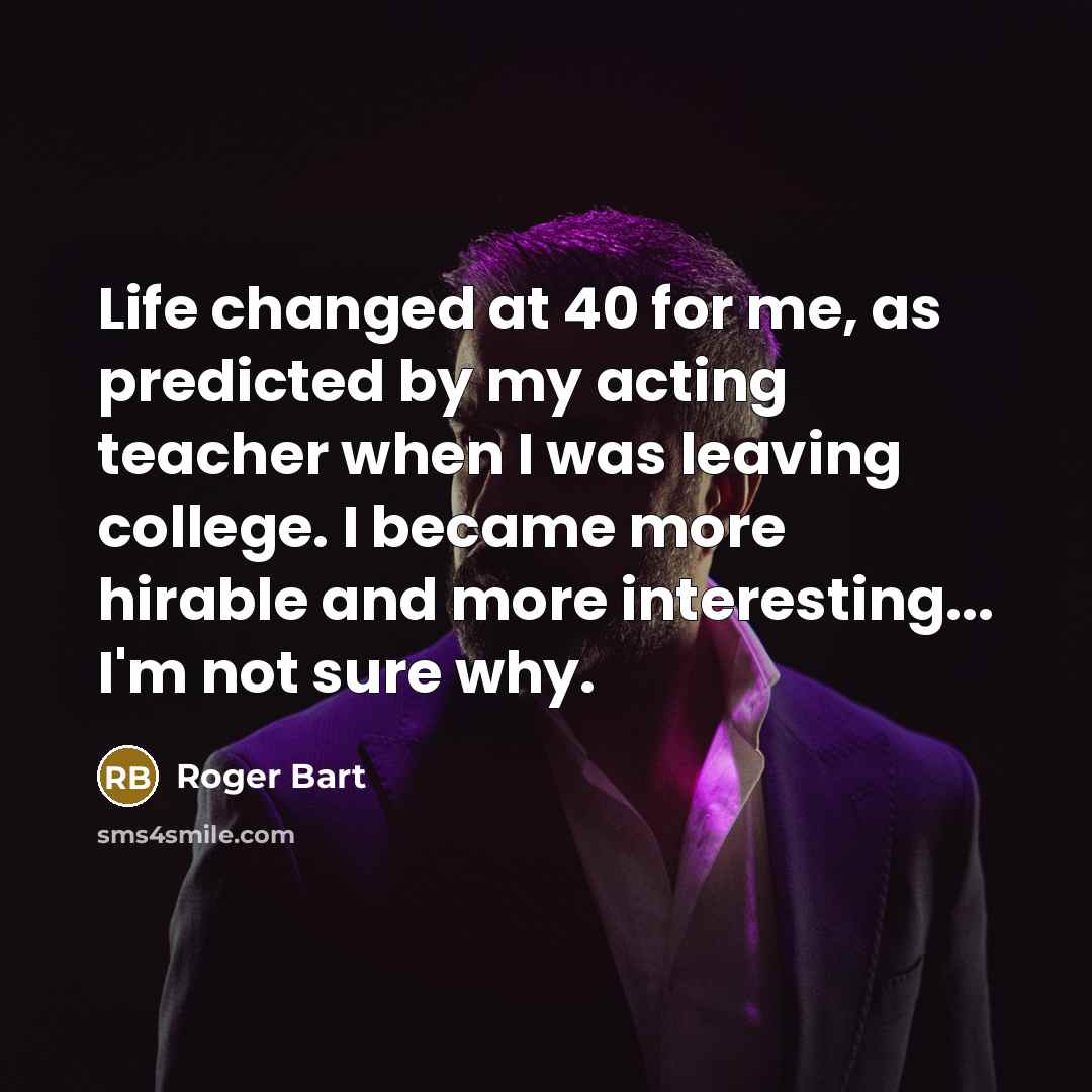 “Life changed at 40 for me, as predicted by my acting teacher when I was leaving college. I became more hirable and more interesting... I'm not sure why.” quote by Roger Bart