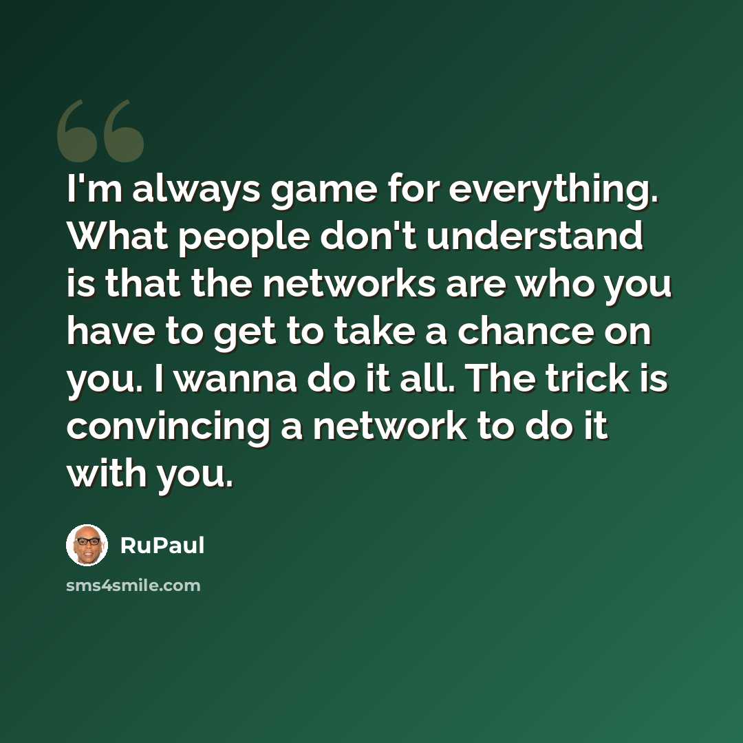 “I'm always game for everything. What people don't understand is that the networks are who you have to get to take a chance on you. I wanna do it all. The trick is convincing a network to do it with you.” quote by RuPaul