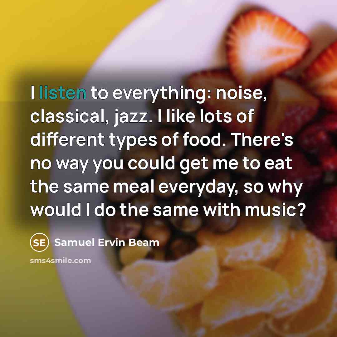 “I listen to everything: noise, classical, jazz. I like lots of different types of food. There's no way you could get me to eat the same meal everyday, so why would I do the same with music?” quote by Samuel Ervin Beam