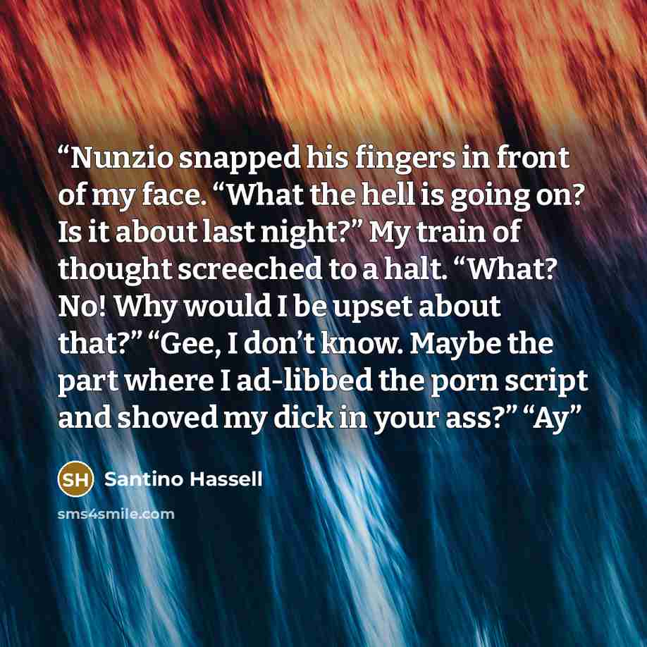 “Nunzio snapped his fingers in front of my face. “What the hell is going on? Is it about last night?” My train of thought screeched to a halt. “What? No! Why would I be upset about that?” “Gee, I don’t know. Maybe the part where I ad-libbed the porn script and shoved my dick in your ass?” “Ay” quote by Santino Hassell