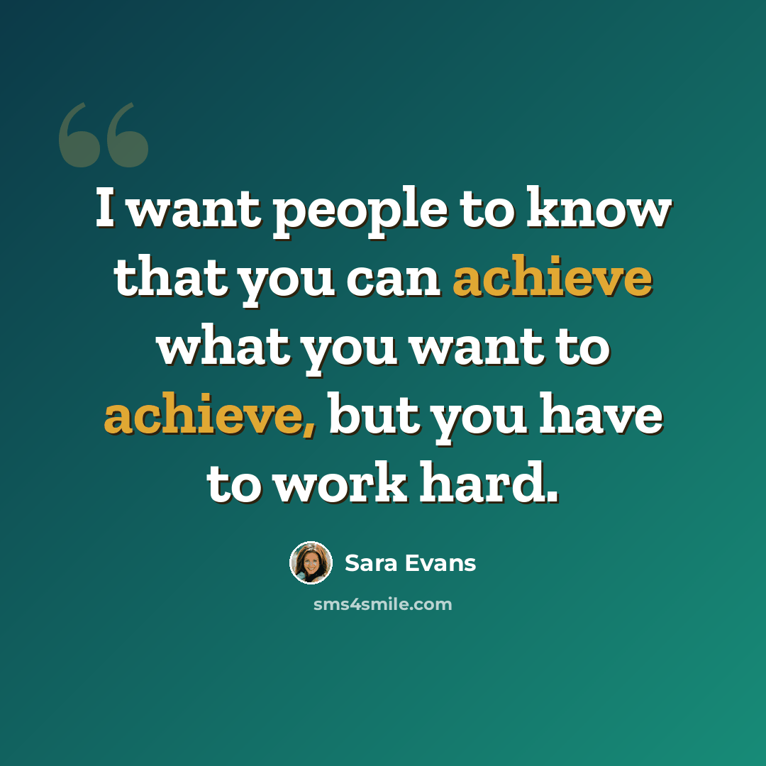 “I want people to know that you can achieve what you want to achieve, but you have to work hard.” quote by Sara Evans