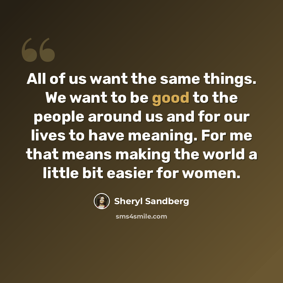 “All of us want the same things. We want to be good to the people around us and for our lives to have meaning. For me that means making the world a little bit easier for women.” quote by Sheryl Sandberg