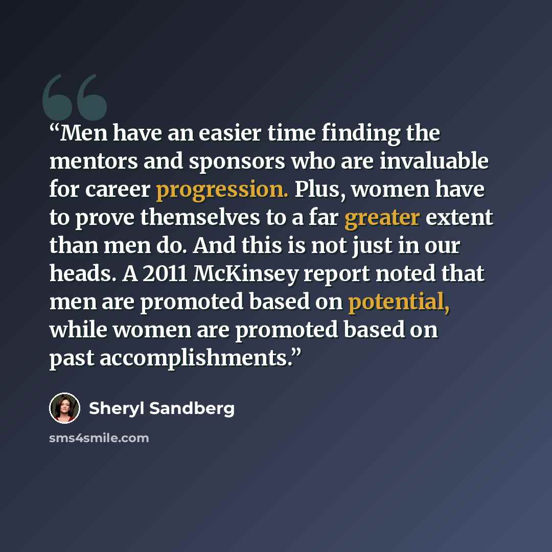 “Men have an easier time finding the mentors and sponsors who are invaluable for career progression. Plus, women have to prove themselves to a far greater extent than men do. And this is not just in our heads. A 2011 McKinsey report noted that men are promoted based on potential, while women are…” quote by Sheryl Sandberg