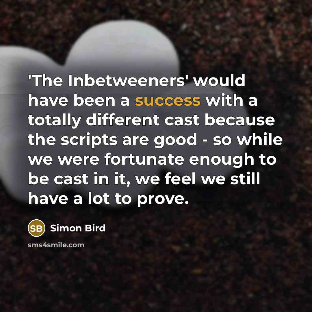 “'The Inbetweeners' would have been a success with a totally different cast because the scripts are good - so while we were fortunate enough to be cast in it, we feel we still have a lot to prove.” quote by Simon Bird