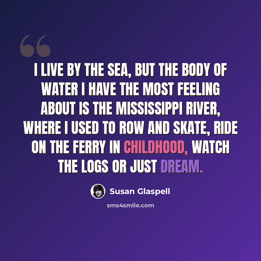 “I live by the sea, but the body of water I have the most feeling about is the Mississippi River, where I used to row and skate, ride on the ferry in childhood, watch the logs or just dream.” quote by Susan Glaspell