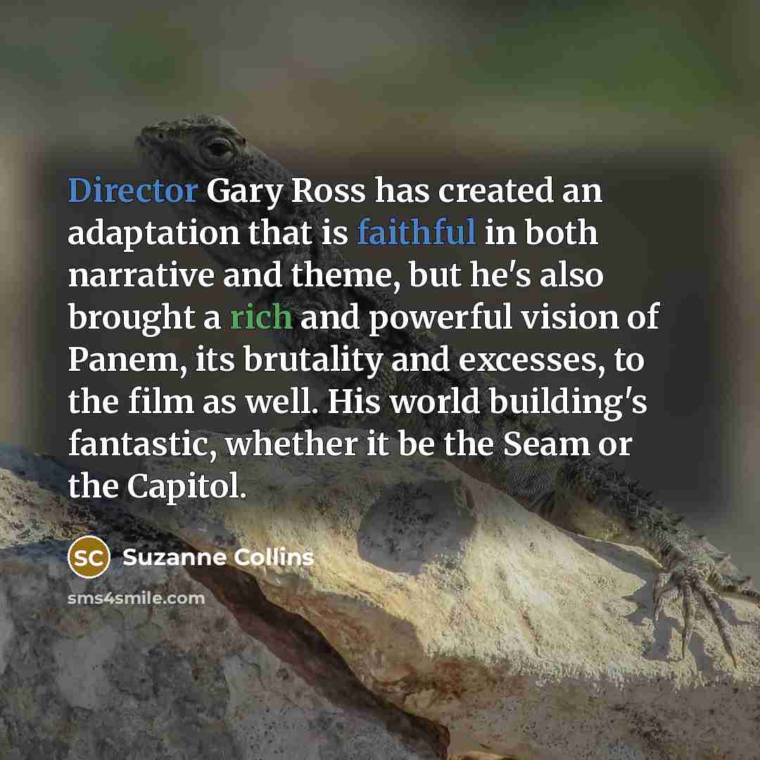 “Director Gary Ross has created an adaptation that is faithful in both narrative and theme, but he's also brought a rich and powerful vision of Panem, its brutality and excesses, to the film as well. His world building's fantastic, whether it be the Seam or the Capitol.” quote by Suzanne Collins