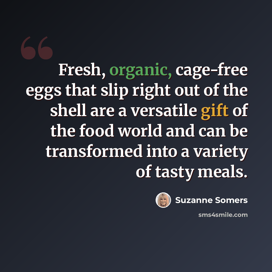 “Fresh, organic, cage-free eggs that slip right out of the shell are a versatile gift of the food world and can be transformed into a variety of tasty meals.” quote by Suzanne Somers