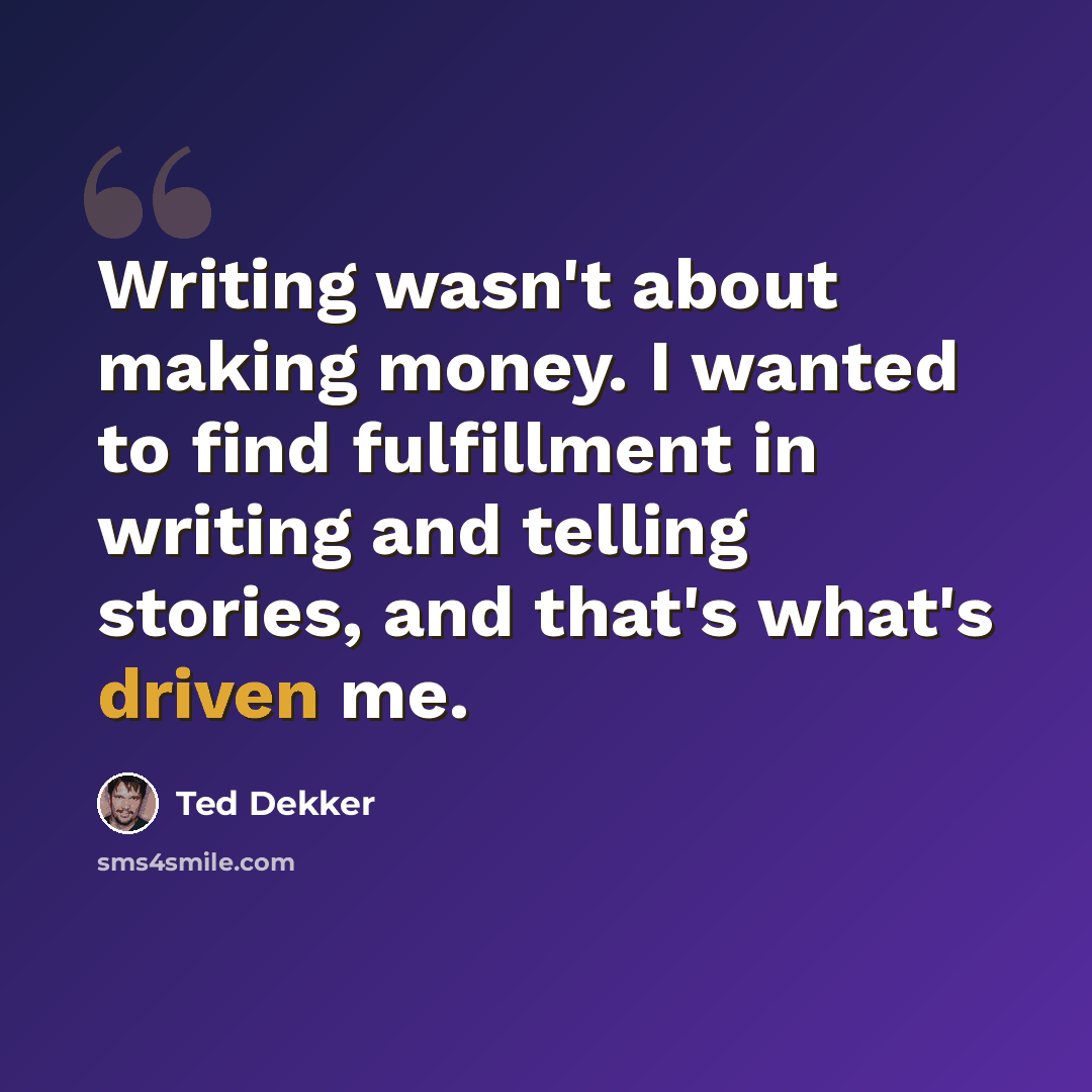 “Writing wasn't about making money. I wanted to find fulfillment in writing and telling stories, and that's what's driven me.” quote by Ted Dekker
