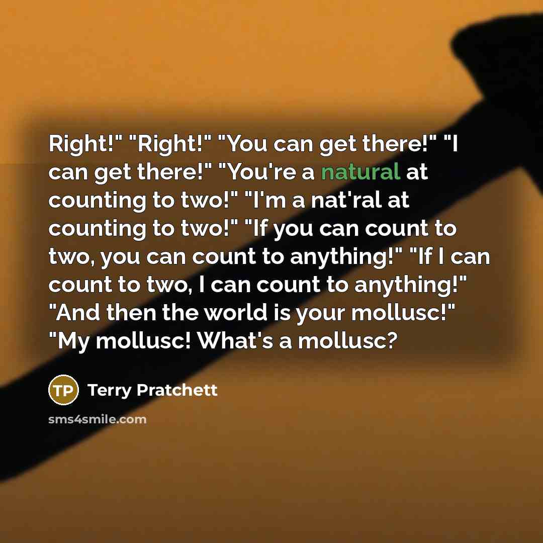 “Right!" "Right!" "You can get there!" "I can get there!" "You're a natural at counting to two!" "I'm a nat'ral at counting to two!" "If you can count to two, you can count to anything!" "If I can count to two, I can count to anything!" "And then the world is your mollusc!" "My mollusc! What's a…” quote by Terry Pratchett