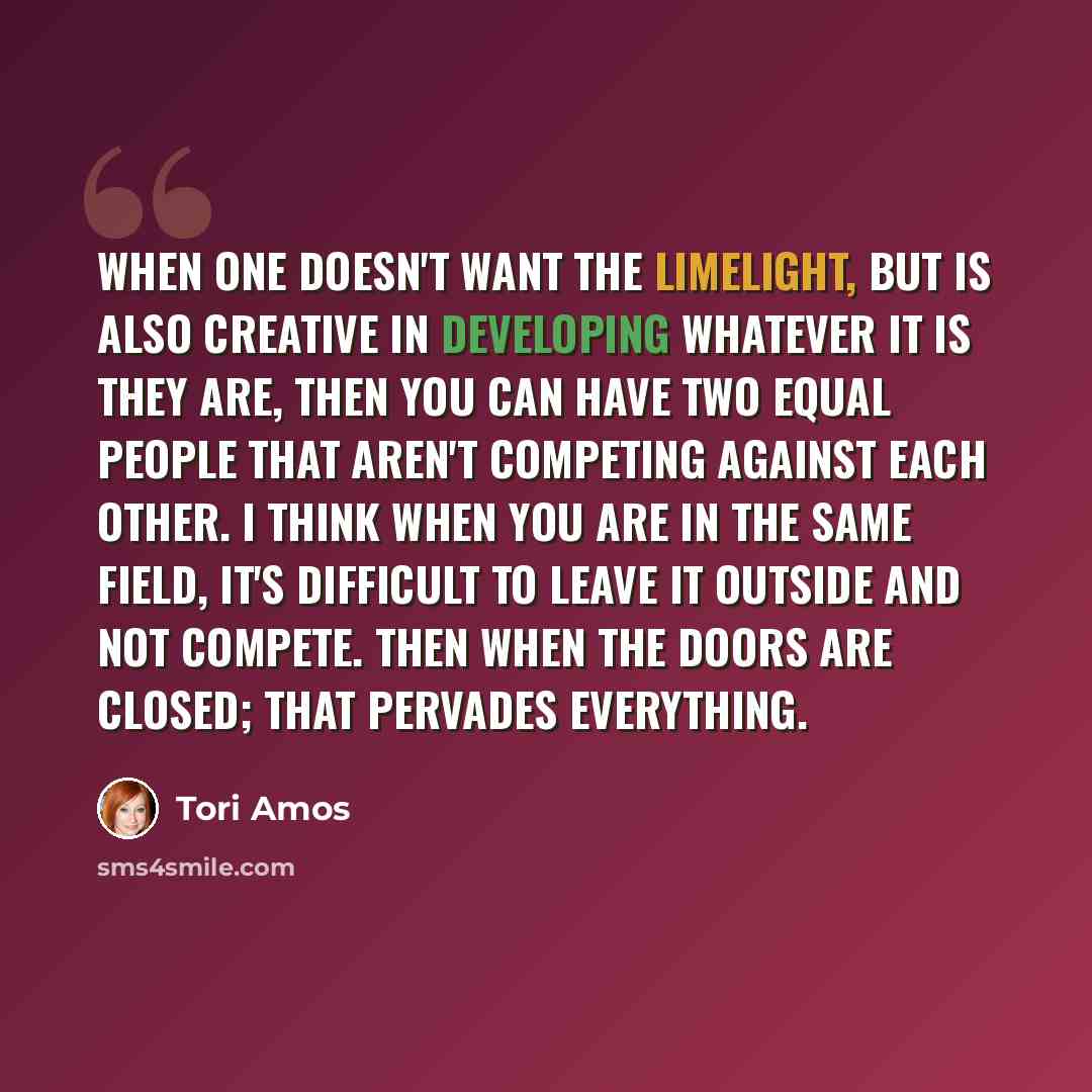 “When one doesn't want the limelight, but is also creative in developing whatever it is they are, then you can have two equal people that aren't competing against each other. I think when you are in the same field, it's difficult to leave it outside and not compete. Then when the doors are closed…” quote by Tori Amos