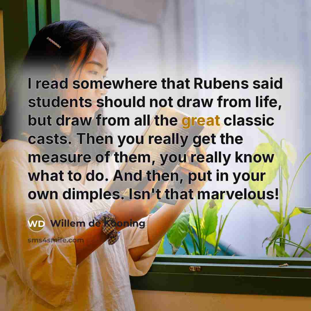 “I read somewhere that Rubens said students should not draw from life, but draw from all the great classic casts. Then you really get the measure of them, you really know what to do. And then, put in your own dimples. Isn't that marvelous!” quote by Willem de Kooning