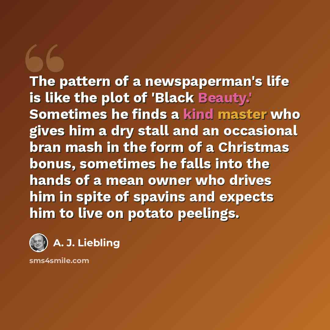 “The pattern of a newspaperman's life is like the plot of 'Black Beauty.' Sometimes he finds a kind master who gives him a dry stall and an occasional bran mash in the form of a Christmas bonus, sometimes he falls into the hands of a mean owner who drives him in spite of spavins and expects him to…” quote by A. J. Liebling
