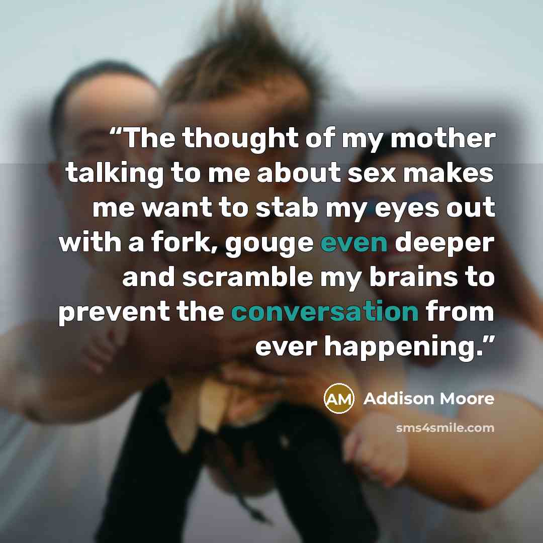 “The thought of my mother talking to me about sex makes me want to stab my eyes out with a fork, gouge even deeper and scramble my brains to prevent the conversation from ever happening.” quote by Addison Moore