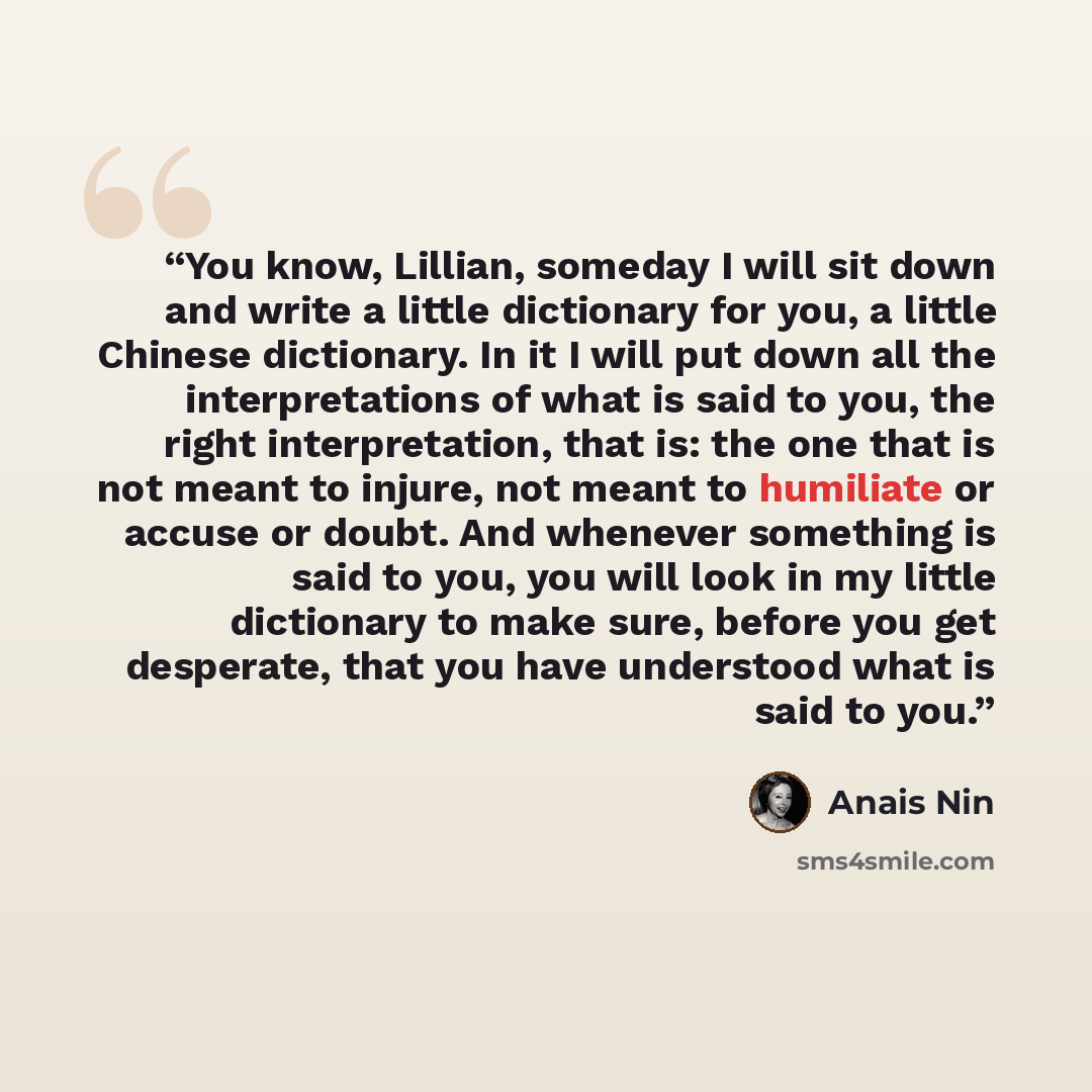 “You know, Lillian, someday I will sit down and write a little dictionary for you, a little Chinese dictionary. In it I will put down all the interpretations of what is said to you, the right interpretation, that is: the one that is not meant to injure, not meant to humiliate or accuse or doubt…” quote by Anaïs Nin
