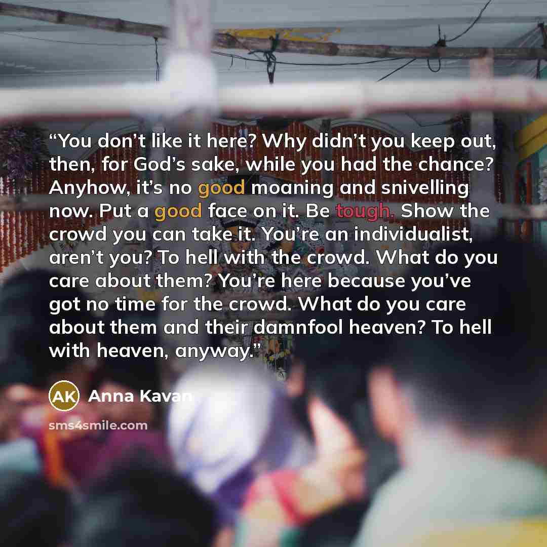 “You don’t like it here? Why didn’t you keep out, then, for God’s sake, while you had the chance? Anyhow, it’s no good moaning and snivelling now. Put a good face on it. Be tough. Show the crowd you can take it. You’re an individualist, aren’t you? To hell with the crowd. What do you care about…” quote by Anna Kavan