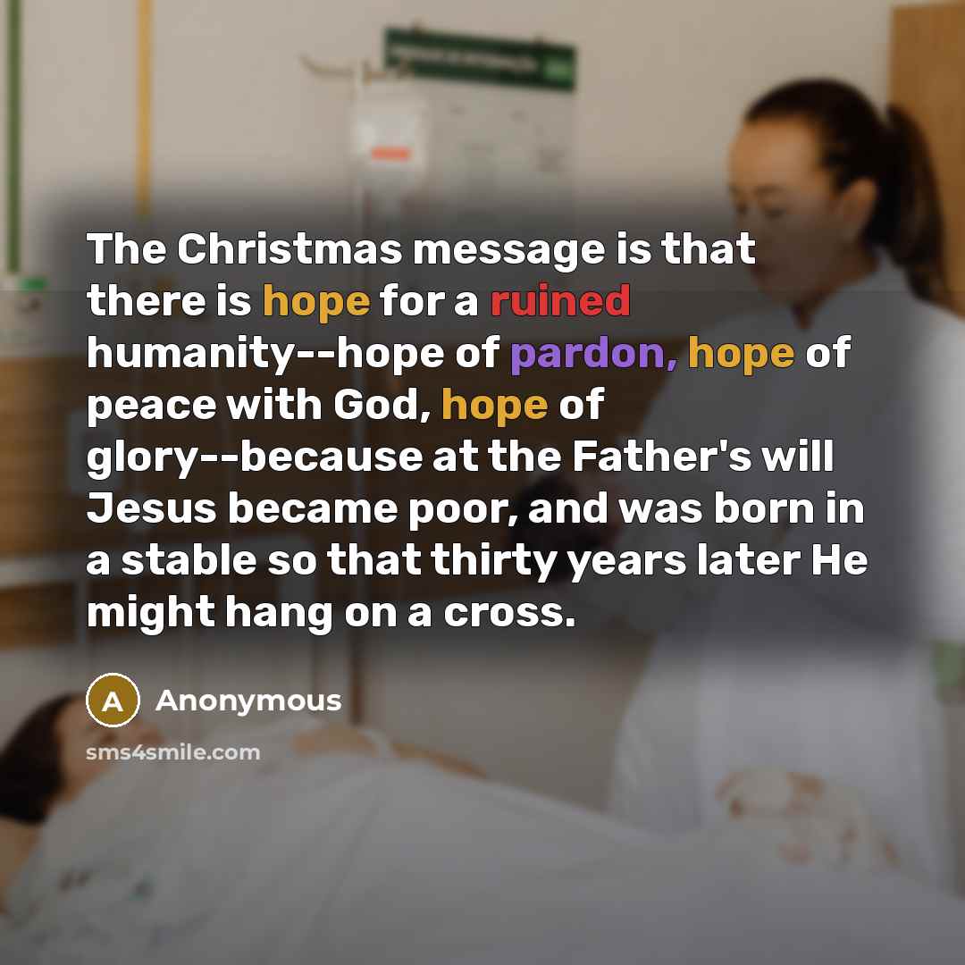 “The Christmas message is that there is hope for a ruined humanity--hope of pardon, hope of peace with God, hope of glory--because at the Father's will Jesus became poor, and was born in a stable so that thirty years later He might hang on a cross.” quote by Anonymous