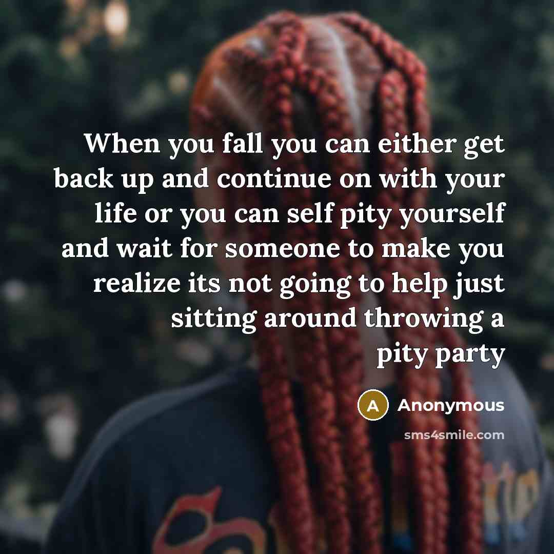 “When you fall you can either get back up and continue on with your life or you can self pity yourself and wait for someone to make you realize its not going to help just sitting around throwing a pity party” quote by Anonymous