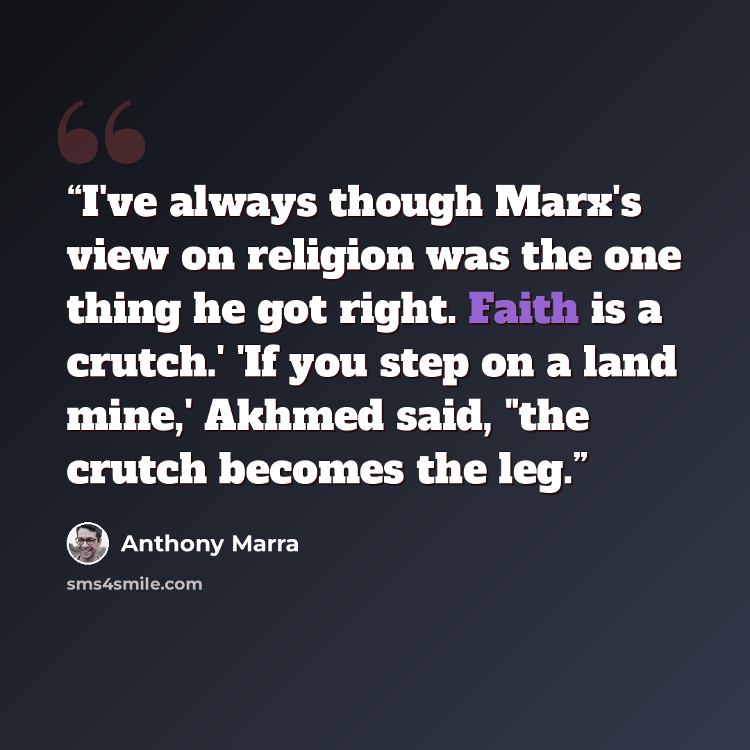 “I've always though Marx's view on religion was the one thing he got right. Faith is a crutch.' 'If you step on a land mine,' Akhmed said, "the crutch becomes the leg.” quote by Anthony Marra