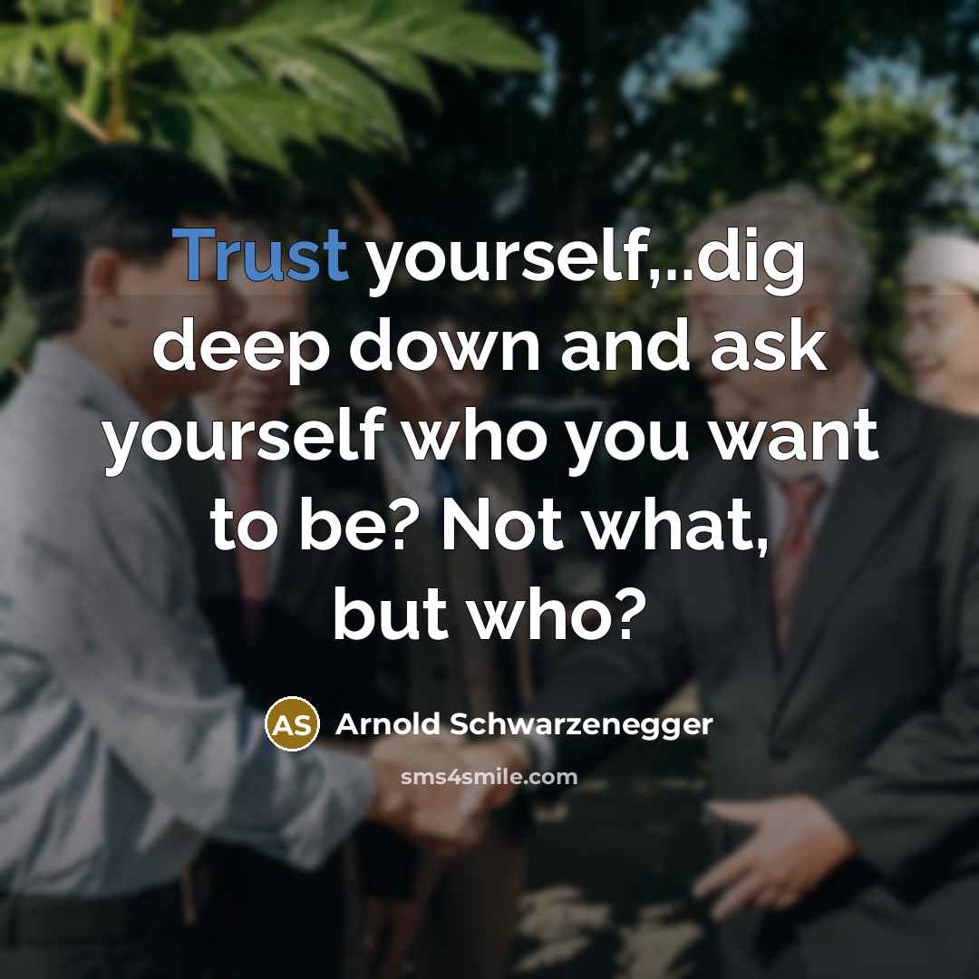“Trust yourself,..dig deep down and ask yourself who you want to be? Not what, but who?” quote by Arnold Schwarzenegger