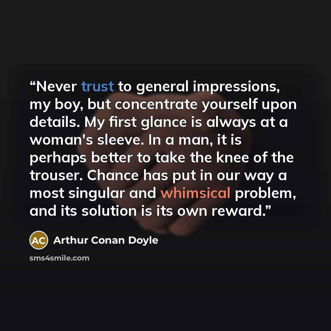 “Never trust to general impressions, my boy, but concentrate yourself upon details. My first glance is always at a woman's sleeve. In a man, it is perhaps better to take the knee of the trouser. Chance has put in our way a most singular and whimsical problem, and its solution is its own reward.” quote by Arthur Conan Doyle