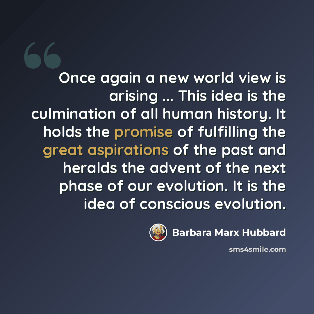 “Once again a new world view is arising ... This idea is the culmination of all human history. It holds the promise of fulfilling the great aspirations of the past and heralds the advent of the next phase of our evolution. It is the idea of conscious evolution.” quote by Barbara Marx Hubbard