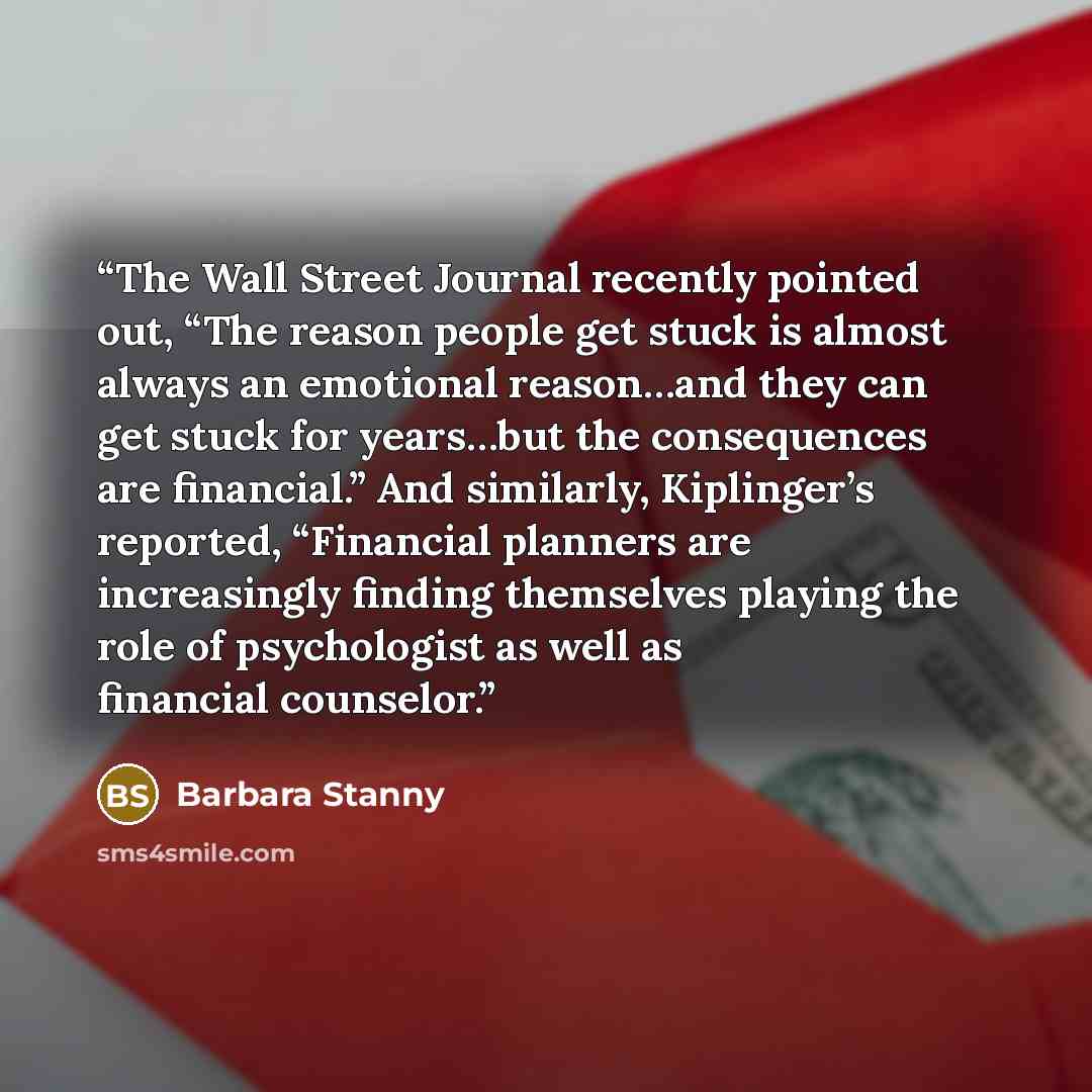 “The Wall Street Journal recently pointed out, “The reason people get stuck is almost always an emotional reason…and they can get stuck for years…but the consequences are financial.” And similarly, Kiplinger’s reported, “Financial planners are increasingly finding themselves playing the role of…” quote by Barbara Stanny