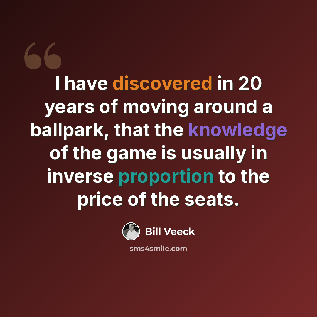 “I have discovered in 20 years of moving around a ballpark, that the knowledge of the game is usually in inverse proportion to the price of the seats.” quote by Bill Veeck