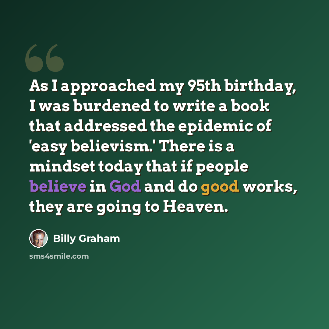 “As I approached my 95th birthday, I was burdened to write a book that addressed the epidemic of 'easy believism.' There is a mindset today that if people believe in God and do good works, they are going to Heaven.” quote by Billy Graham