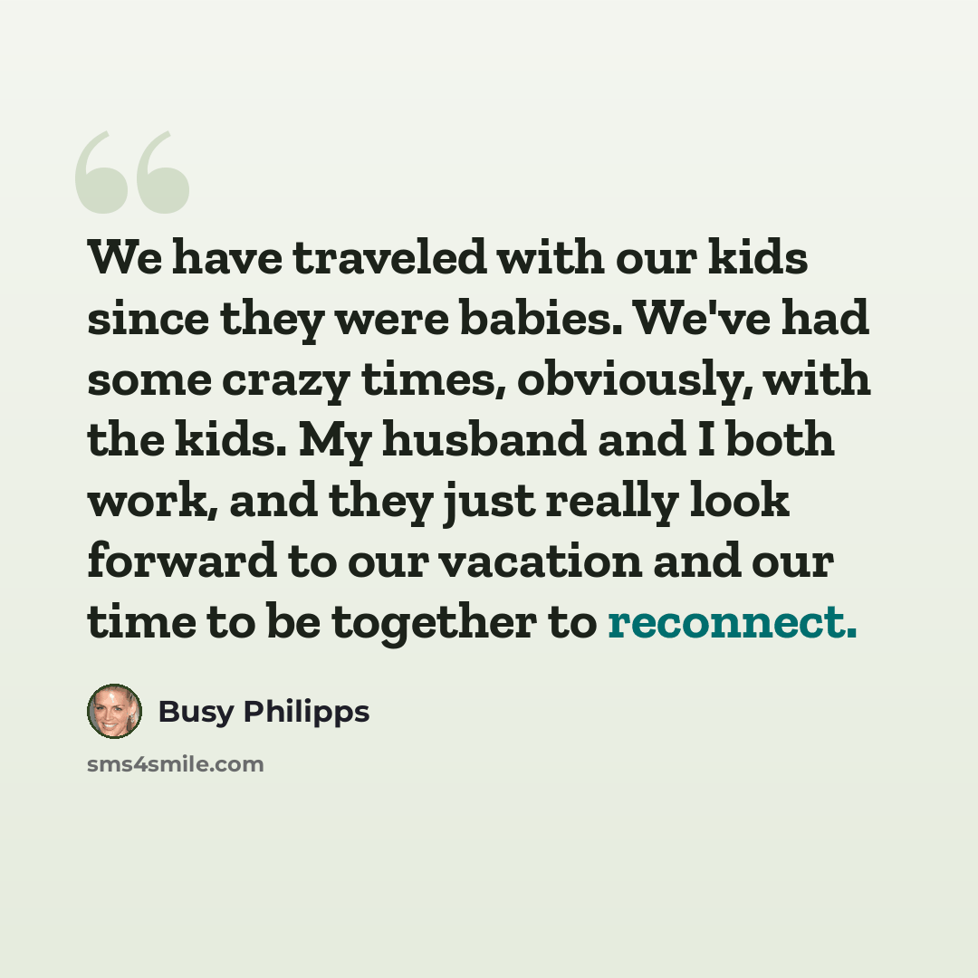 “We have traveled with our kids since they were babies. We've had some crazy times, obviously, with the kids. My husband and I both work, and they just really look forward to our vacation and our time to be together to reconnect.” quote by Busy Philipps