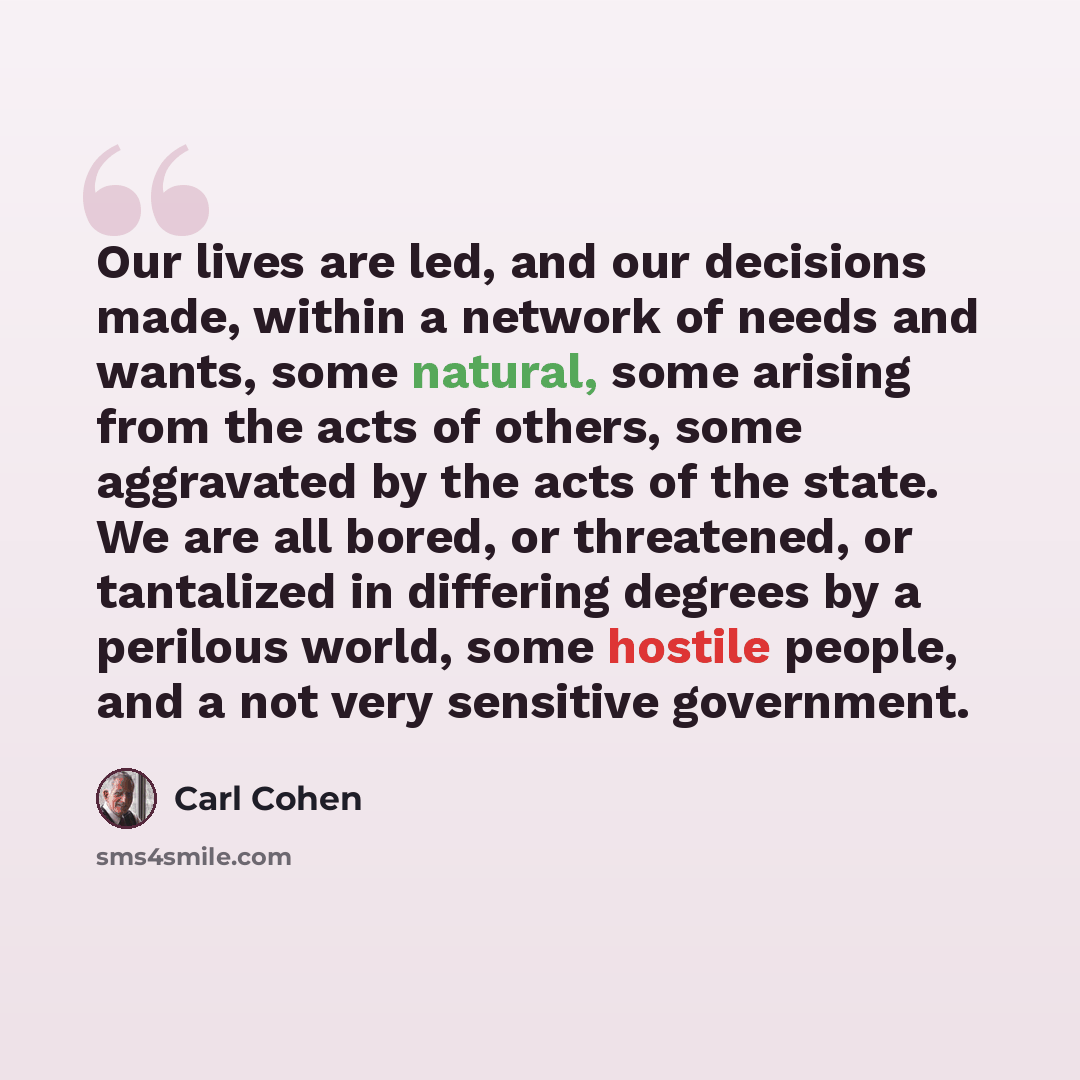 “Our lives are led, and our decisions made, within a network of needs and wants, some natural, some arising from the acts of others, some aggravated by the acts of the state. We are all bored, or threatened, or tantalized in differing degrees by a perilous world, some hostile people, and a not very…” quote by Carl Cohen