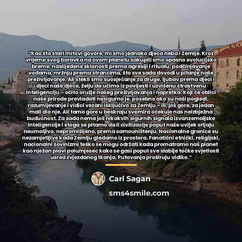 “Kao što stari mitovi govore, mi smo jednako djeca neba i Zemlje. Kroz vrijeme svog boravka na ovom planetu sakupili smo opasno evolucijsko breme, naslijeđene sklonosti prema agresiji i ritualu, podčinjavanje vođama, mržnju prema strancima, što sve sada dovodi u pitanje naše preživljavanje. Ali…” quote by Carl Sagan
