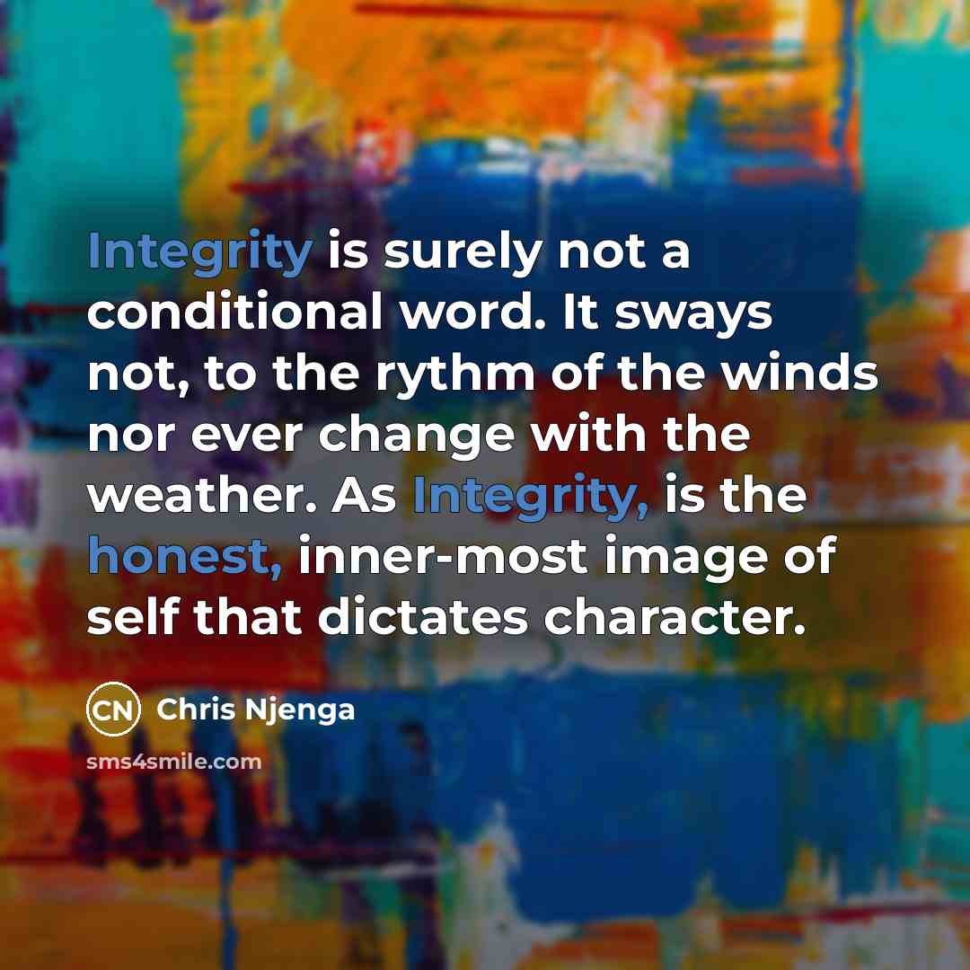 “Integrity is surely not a conditional word. It sways not, to the rythm of the winds nor ever change with the weather. As Integrity, is the honest, inner-most image of self that dictates character.” quote by Chris Njenga