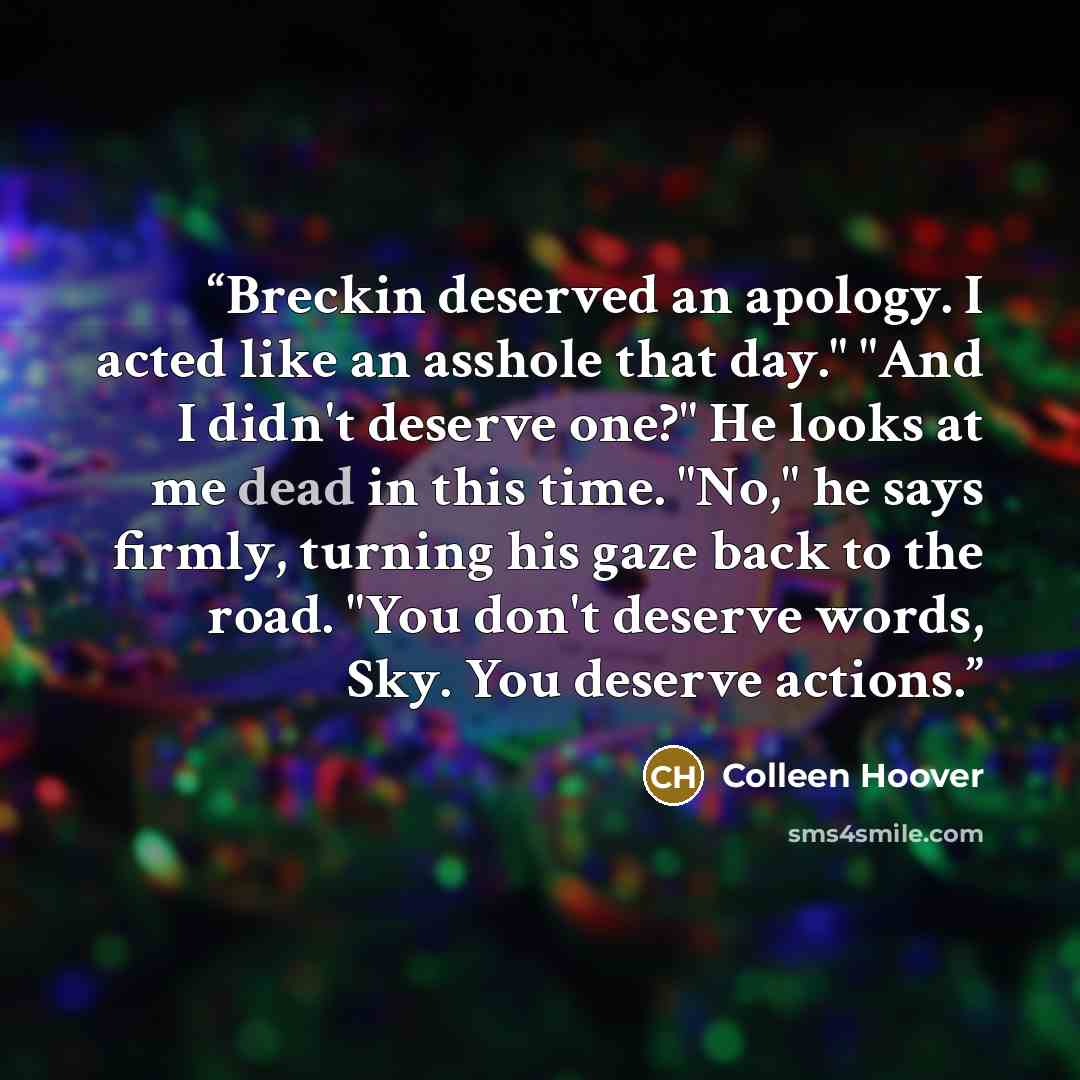 “Breckin deserved an apology. I acted like an asshole that day." "And I didn't deserve one?" He looks at me dead in this time. "No," he says firmly, turning his gaze back to the road. "You don't deserve words, Sky. You deserve actions.” quote by Colleen Hoover