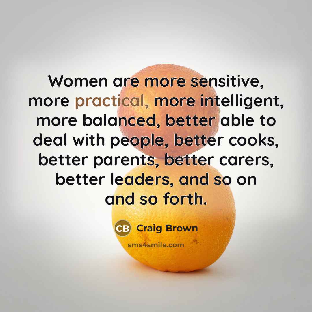 “Women are more sensitive, more practical, more intelligent, more balanced, better able to deal with people, better cooks, better parents, better carers, better leaders, and so on and so forth.” quote by Craig Brown