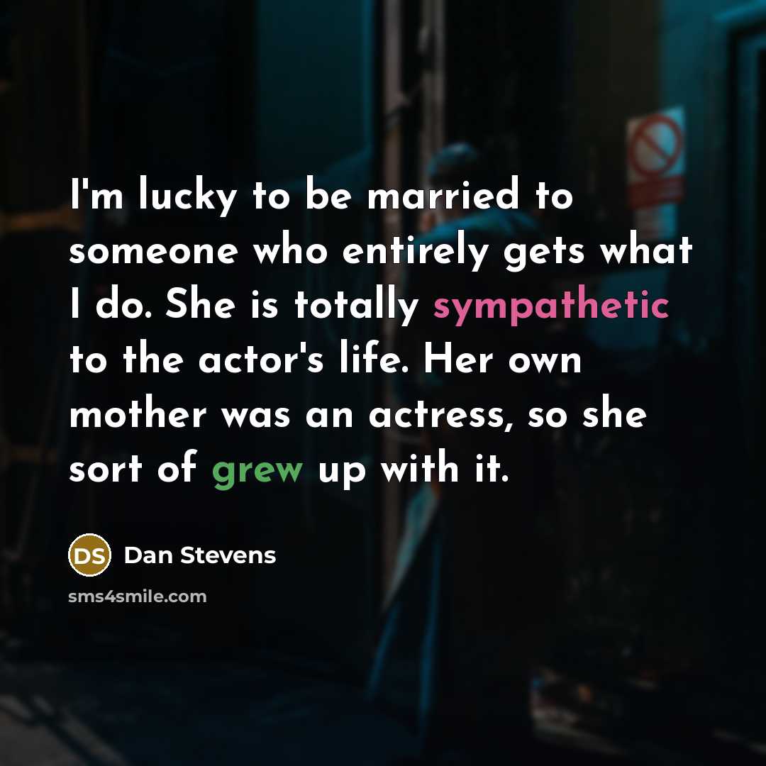“I'm lucky to be married to someone who entirely gets what I do. She is totally sympathetic to the actor's life. Her own mother was an actress, so she sort of grew up with it.” quote by Dan Stevens